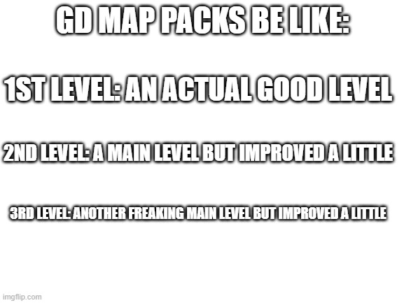 geometry dash map packs | GD MAP PACKS BE LIKE:; 1ST LEVEL: AN ACTUAL GOOD LEVEL; 2ND LEVEL: A MAIN LEVEL BUT IMPROVED A LITTLE; 3RD LEVEL: ANOTHER FREAKING MAIN LEVEL BUT IMPROVED A LITTLE | image tagged in blank white template,gd,geometry dash,geometry dash in a nutshell,memes,funny | made w/ Imgflip meme maker