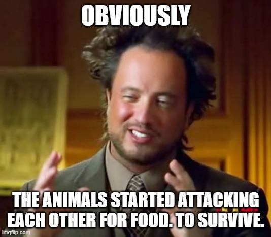 Ancient Aliens Meme | OBVIOUSLY THE ANIMALS STARTED ATTACKING EACH OTHER FOR FOOD. TO SURVIVE. | image tagged in memes,ancient aliens | made w/ Imgflip meme maker