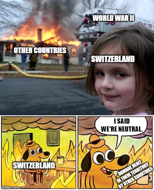 The Neutrality of Switzerland | WORLD WAR II; OTHER COUNTRIES; SWITZERLAND; I SAID WE'RE NEUTRAL. SWITZERLAND; DAMAGE DEALT IN THEIR TERRITORY BY OTHER COUNTRIES | image tagged in memes,disaster girl,this is fine blank | made w/ Imgflip meme maker