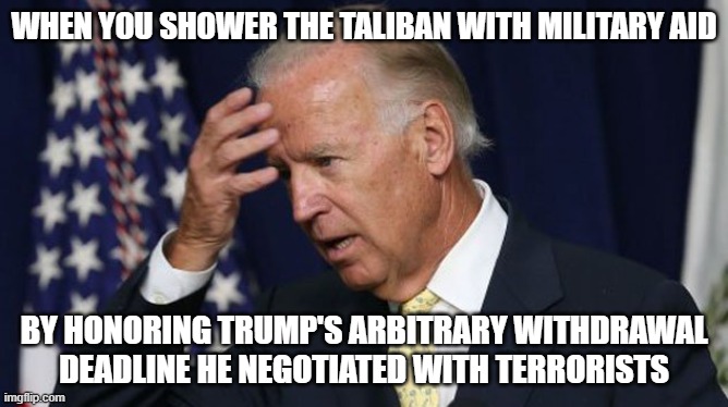 Foolish Joe | WHEN YOU SHOWER THE TALIBAN WITH MILITARY AID; BY HONORING TRUMP'S ARBITRARY WITHDRAWAL DEADLINE HE NEGOTIATED WITH TERRORISTS | image tagged in joe biden worries,donald trump,taliban,afghanistan | made w/ Imgflip meme maker