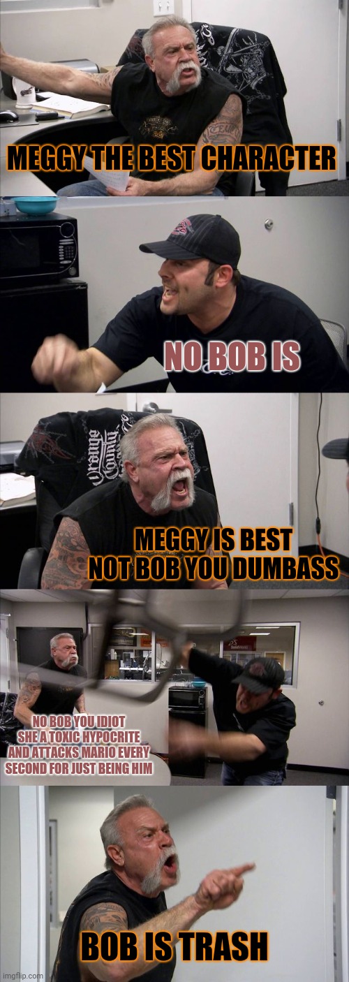 Bob uprising vs meggy uprising in u/smg4 in a nutshell |  MEGGY THE BEST CHARACTER; NO BOB IS; MEGGY IS BEST NOT BOB YOU DUMBASS; NO BOB YOU IDIOT SHE A TOXIC HYPOCRITE AND ATTACKS MARIO EVERY SECOND FOR JUST BEING HIM; BOB IS TRASH | image tagged in memes,american chopper argument,smg4 | made w/ Imgflip meme maker