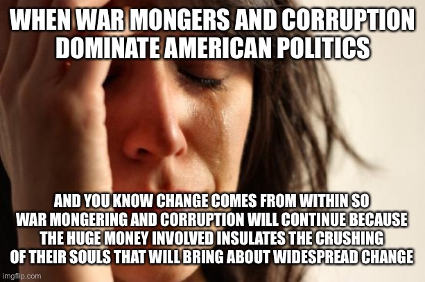 Change doesn’t happen because I wish it would | WHEN WAR MONGERS AND CORRUPTION DOMINATE AMERICAN POLITICS; AND YOU KNOW CHANGE COMES FROM WITHIN SO WAR MONGERING AND CORRUPTION WILL CONTINUE BECAUSE THE HUGE MONEY INVOLVED INSULATES THE CRUSHING OF THEIR SOULS THAT WILL BRING ABOUT WIDESPREAD CHANGE | image tagged in memes,first world problems | made w/ Imgflip meme maker