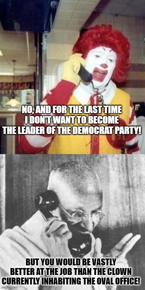 Look into your hearts Dems . . . you know this to be true. | NO, AND FOR THE LAST TIME I DON'T WANT TO BECOME THE LEADER OF THE DEMOCRAT PARTY! BUT YOU WOULD BE VASTLY BETTER AT THE JOB THAN THE CLOWN CURRENTLY INHABITING THE OVAL OFFICE! | image tagged in ronald mcdonald temp | made w/ Imgflip meme maker