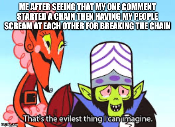 Pure evil | ME AFTER SEEING THAT MY ONE COMMENT STARTED A CHAIN THEN HAVING MY PEOPLE SCREAM AT EACH OTHER FOR BREAKING THE CHAIN | image tagged in the most evil thing i can imagine | made w/ Imgflip meme maker