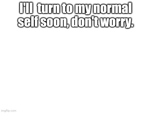 Blank White Template | I'll  turn to my normal self soon, don't worry. | image tagged in blank white template | made w/ Imgflip meme maker