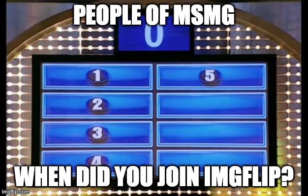 family feud | PEOPLE OF MSMG; WHEN DID YOU JOIN IMGFLIP? | image tagged in family feud | made w/ Imgflip meme maker
