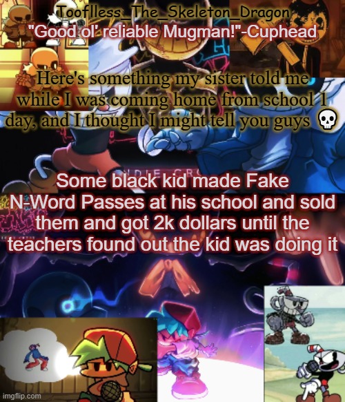 It happened | Here's something my sister told me while I was coming home from school 1 day, and I thought I might tell you guys 💀; Some black kid made Fake N-Word Passes at his school and sold them and got 2k dollars until the teachers found out the kid was doing it | image tagged in toof's/skid's indie cross temp | made w/ Imgflip meme maker