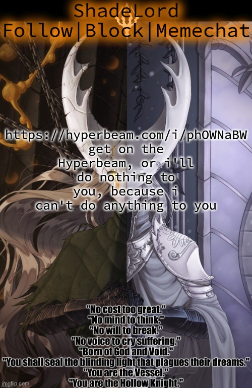 ShadeLord Announcement Template - The Hollow Knight | https://hyperbeam.com/i/phOWNaBW
get on the Hyperbeam, or i'll do nothing to you, because i can't do anything to you | image tagged in shadelord announcement template - the hollow knight | made w/ Imgflip meme maker