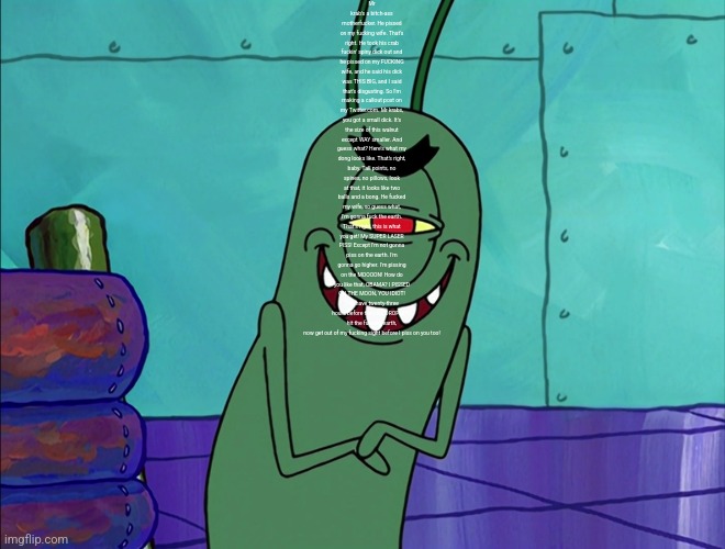 Scheming Plankton | Mr krab's a bitch-ass motherfucker. He pissed on my fucking wife. That's right. He took his crab fuckin' spiny dick out and he pissed on my FUCKING wife, and he said his dick was THIS BIG, and I said that's disgusting. So I'm making a callout post on my Twitter.com. Mr krabs, you got a small dick. It's the size of this walnut except WAY smaller. And guess what? Here's what my dong looks like. That's right, baby. Tall points, no spines, no pillows, look at that, it looks like two balls and a bong. He fucked my wife, so guess what, I'm gonna fuck the earth. That's right, this is what you get! My SUPER LASER PISS! Except I'm not gonna piss on the earth. I'm gonna go higher. I'm pissing on the MOOOON! How do you like that, OBAMA? I PISSED ON THE MOON, YOU IDIOT! You have twenty-three hours before the piss DROPLETS hit the fucking earth, now get out of my fucking sight before I piss on you too! | image tagged in scheming plankton | made w/ Imgflip meme maker