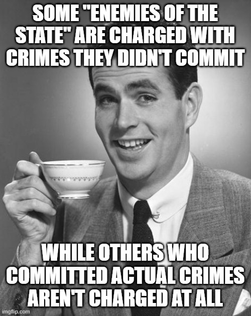 Man drinking coffee | SOME "ENEMIES OF THE STATE" ARE CHARGED WITH CRIMES THEY DIDN'T COMMIT WHILE OTHERS WHO COMMITTED ACTUAL CRIMES AREN'T CHARGED AT ALL | image tagged in man drinking coffee | made w/ Imgflip meme maker