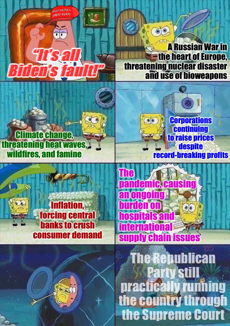 Oh? This is all Biden’s fault? All of it? Even the SCOTUS rulings? Astute analysis, MAGA Patrick | A Russian War in the heart of Europe, threatening nuclear disaster and use of bioweapons; “It’s all Biden’s fault!”; Corporations continuing to raise prices despite record-breaking profits; Climate change, threatening heat waves, wildfires, and famine; The pandemic, causing an ongoing burden on hospitals and international supply chain issues; Inflation, forcing central banks to crush consumer demand; The Republican Party still practically running the country through the Supreme Court | image tagged in spongebob shows patrick garbage | made w/ Imgflip meme maker