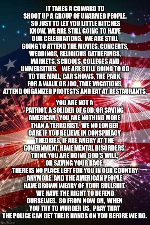 Fourth of July | IT TAKES A COWARD TO SHOOT UP A GROUP OF UNARMED PEOPLE.  SO JUST TO LET YOU LITTLE BITCHES KNOW, WE ARE STILL GOING TO HAVE OUR CELEBRATIONS.  WE ARE STILL GOING TO ATTEND THE MOVIES, CONCERTS, WEDDINGS, RELIGIOUS GATHERINGS, MARKETS, SCHOOLS, COLLEGES AND UNIVERSITIES.    WE ARE STILL GOING TO GO TO THE MALL, CAR SHOWS, THE PARK, FOR A WALK OR JOG, TAKE VACATIONS, ATTEND ORGANIZED PROTESTS AND EAT AT RESTAURANTS. YOU ARE NOT A PATRIOT, A SOLIDER OF GOD, OR SAVING AMERICAN.  YOU ARE NOTHING MORE THAN A TERRORIST.  WE NO LONGER CARE IF YOU BELIEVE IN CONSPIRACY THEORIES, IF ARE ANGRY AT THE GOVERNMENT, HAVE MENTAL DISORDERS, THINK YOU ARE DOING GOD'S WILL, OR SAVING YOUR RACE.
 THERE IS NO PLACE LEFT FOR YOU IN OUR COUNTRY ANYMORE, AND THE AMERICAN PEOPLE HAVE GROWN WEARY OF YOUR BULLSHIT.  WE HAVE THE RIGHT TO DEFEND OURSELVES.  SO FROM NOW ON,  WHEN YOU TRY TO MURDER US,  PRAY THAT THE POLICE CAN GET THEIR HANDS ON YOU BEFORE WE DO. | image tagged in fourth of july | made w/ Imgflip meme maker