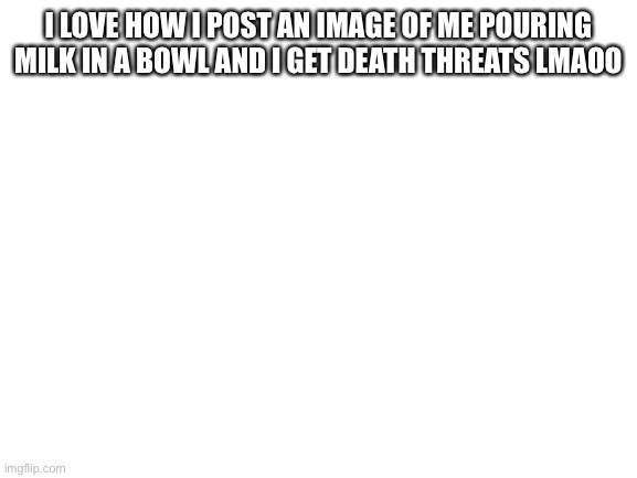 Blank White Template | I LOVE HOW I POST AN IMAGE OF ME POURING MILK IN A BOWL AND I GET DEATH THREATS LMAOO | image tagged in blank white template | made w/ Imgflip meme maker