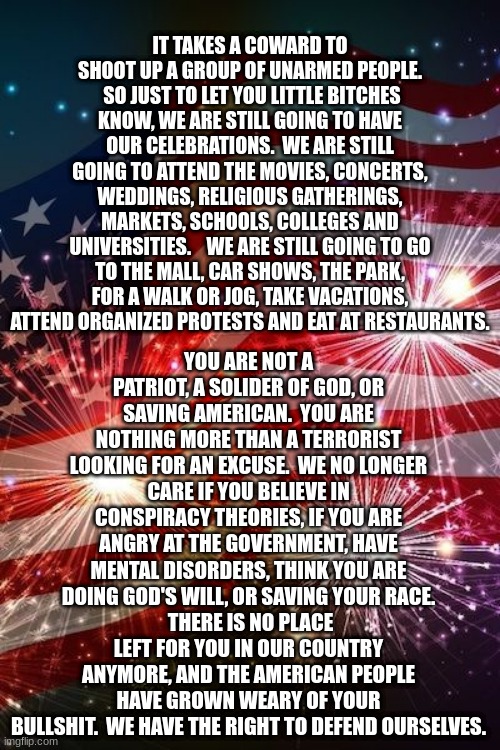 Fourth of July | YOU ARE NOT A PATRIOT, A SOLIDER OF GOD, OR SAVING AMERICAN.  YOU ARE NOTHING MORE THAN A TERRORIST LOOKING FOR AN EXCUSE.  WE NO LONGER CARE IF YOU BELIEVE IN CONSPIRACY THEORIES, IF YOU ARE ANGRY AT THE GOVERNMENT, HAVE MENTAL DISORDERS, THINK YOU ARE DOING GOD'S WILL, OR SAVING YOUR RACE.
 THERE IS NO PLACE LEFT FOR YOU IN OUR COUNTRY ANYMORE, AND THE AMERICAN PEOPLE HAVE GROWN WEARY OF YOUR BULLSHIT.  WE HAVE THE RIGHT TO DEFEND OURSELVES. IT TAKES A COWARD TO SHOOT UP A GROUP OF UNARMED PEOPLE.  SO JUST TO LET YOU LITTLE BITCHES KNOW, WE ARE STILL GOING TO HAVE OUR CELEBRATIONS.  WE ARE STILL GOING TO ATTEND THE MOVIES, CONCERTS, WEDDINGS, RELIGIOUS GATHERINGS, MARKETS, SCHOOLS, COLLEGES AND UNIVERSITIES.    WE ARE STILL GOING TO GO TO THE MALL, CAR SHOWS, THE PARK, FOR A WALK OR JOG, TAKE VACATIONS, ATTEND ORGANIZED PROTESTS AND EAT AT RESTAURANTS. | image tagged in fourth of july | made w/ Imgflip meme maker