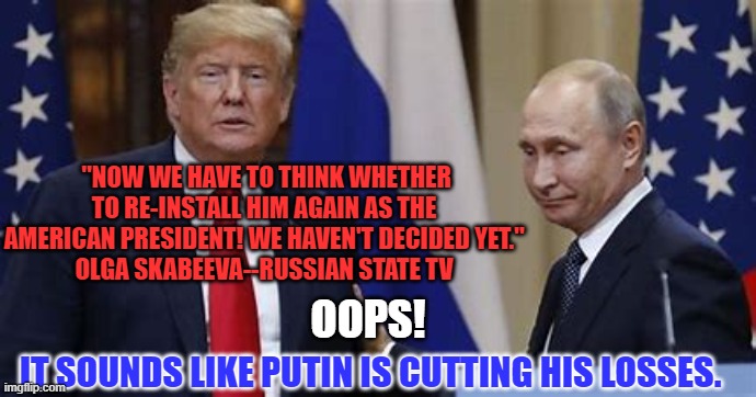 "Re-Install?"  Was it a joke, an admission or a warning from the "Savvy Genius?" | "NOW WE HAVE TO THINK WHETHER TO RE-INSTALL HIM AGAIN AS THE AMERICAN PRESIDENT! WE HAVEN'T DECIDED YET."
OLGA SKABEEVA--RUSSIAN STATE TV; OOPS! IT SOUNDS LIKE PUTIN IS CUTTING HIS LOSSES. | image tagged in politics | made w/ Imgflip meme maker