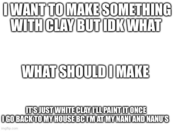 Ik this isn’t drawing but yea | I WANT TO MAKE SOMETHING WITH CLAY BUT IDK WHAT; WHAT SHOULD I MAKE; IT’S JUST WHITE CLAY I’LL PAINT IT ONCE I GO BACK TO MY HOUSE BC I’M AT MY NANI AND NANU’S | image tagged in blank white template | made w/ Imgflip meme maker