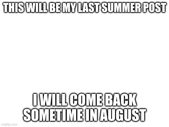 See you guys in August | THIS WILL BE MY LAST SUMMER POST; I WILL COME BACK SOMETIME IN AUGUST | image tagged in blank white template | made w/ Imgflip meme maker