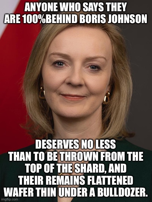 Liz truss is 100% behind boris johnson | ANYONE WHO SAYS THEY ARE 100%BEHIND BORIS JOHNSON; DESERVES NO LESS THAN TO BE THROWN FROM THE TOP OF THE SHARD, AND THEIR REMAINS FLATTENED WAFER THIN UNDER A BULLDOZER. | image tagged in liz truss,boris johnson,toryscum | made w/ Imgflip meme maker