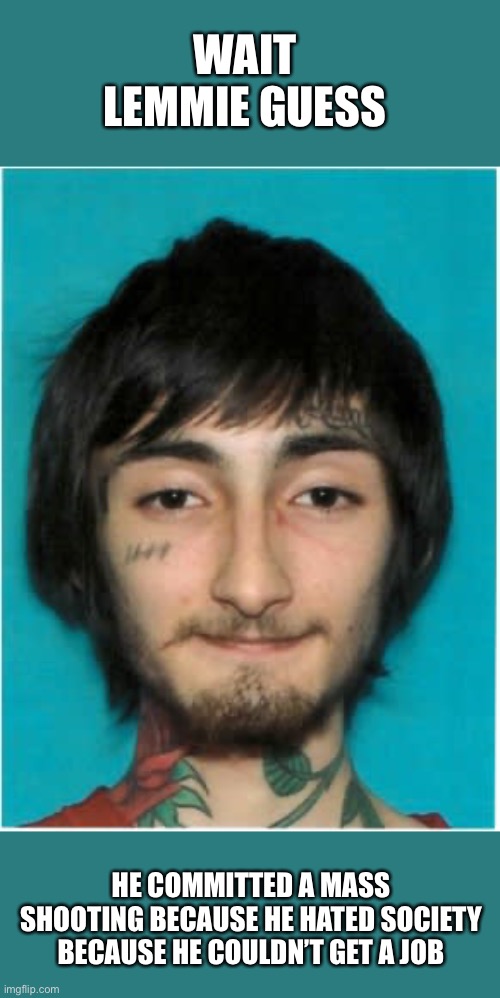 WAIT LEMMIE GUESS; HE COMMITTED A MASS SHOOTING BECAUSE HE HATED SOCIETY BECAUSE HE COULDN’T GET A JOB | image tagged in mass shooting,tattoos,tattoo face | made w/ Imgflip meme maker