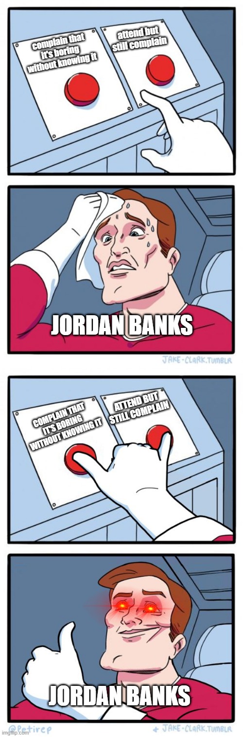  attend but still complain; complain that it's boring without knowing it; JORDAN BANKS; ATTEND BUT STILL COMPLAIN; COMPLAIN THAT IT'S BORING WITHOUT KNOWING IT; JORDAN BANKS | image tagged in memes,two buttons,both buttons pressed | made w/ Imgflip meme maker