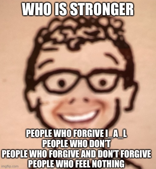 WHO IS STRONGER; PEOPLE WHO FORGIVE I_A_L
PEOPLE WHO DON’T
PEOPLE WHO FORGIVE AND DON’T FORGIVE
PEOPLE WHO FEEL NOTHING | image tagged in smiling accurate declan drawing | made w/ Imgflip meme maker