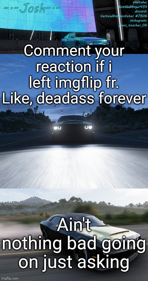 Josh's FH5 temp by Josh | Comment your reaction if i left imgflip fr. Like, deadass forever; Ain't nothing bad going on just asking | image tagged in josh's fh5 temp by josh | made w/ Imgflip meme maker
