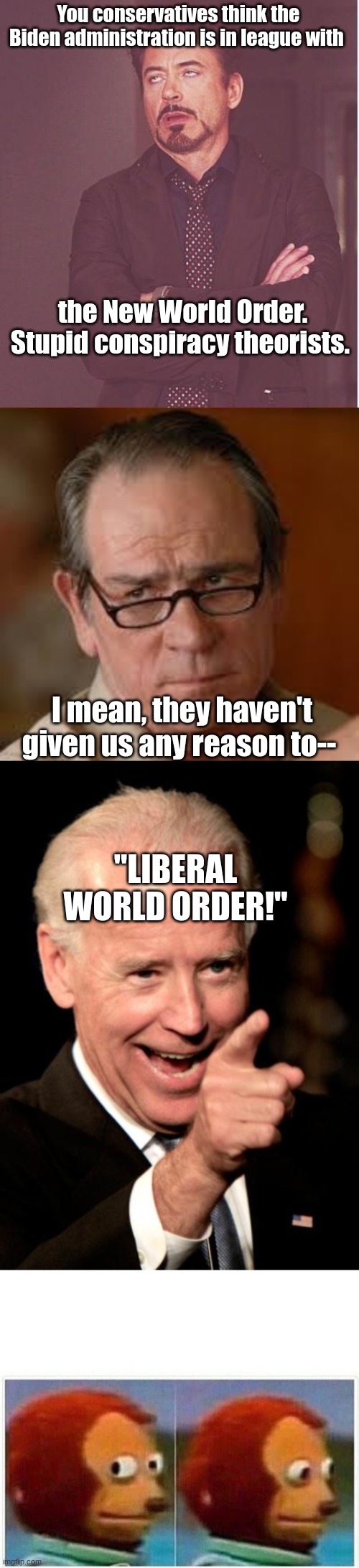 It's not as if he said---oh...he did.*im out of conspiracy theories at this point* | You conservatives think the Biden administration is in league with; the New World Order. Stupid conspiracy theorists. I mean, they haven't given us any reason to--; "LIBERAL WORLD ORDER!" | image tagged in memes,face you make robert downey jr,my face when someone asks a stupid question,smilin biden,monkey puppet | made w/ Imgflip meme maker
