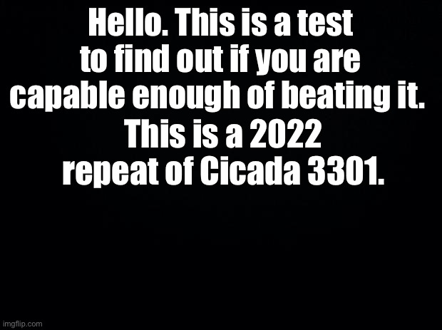 Cicada 2022 | Hello. This is a test to find out if you are capable enough of beating it. This is a 2022 repeat of Cicada 3301. | image tagged in black background | made w/ Imgflip meme maker