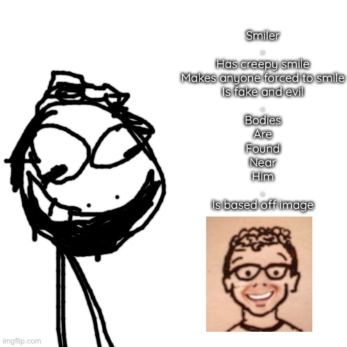 Blank Transparent Square | Smiler
.
Has creepy smile

Makes anyone forced to smile

Is fake and evil
.
Bodies
Are
Found
Near
Him
.
Is based off image | image tagged in memes,blank transparent square | made w/ Imgflip meme maker