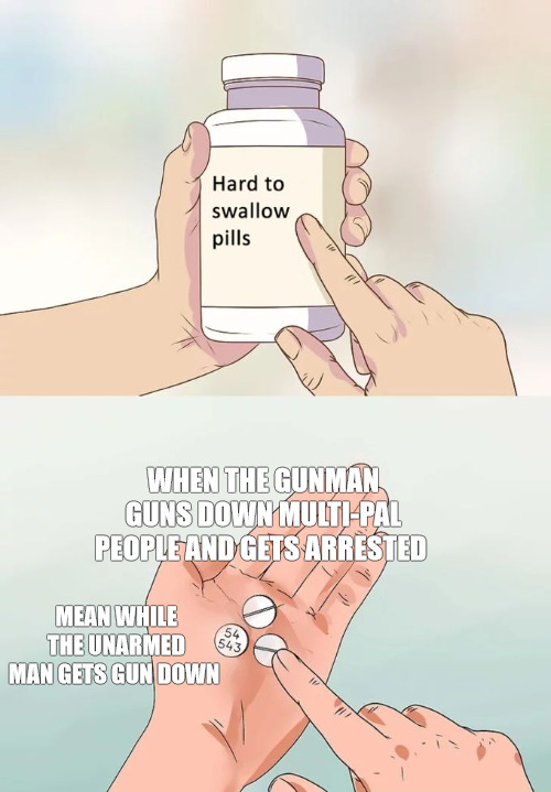 joke | WHEN THE GUNMAN  GUNS DOWN MULTI-PAL PEOPLE AND GETS ARRESTED; MEAN WHILE THE UNARMED MAN GETS GUN DOWN | image tagged in memes,hard to swallow pills | made w/ Imgflip meme maker