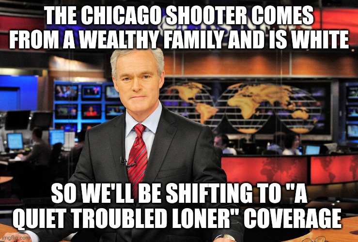 News anchor | THE CHICAGO SHOOTER COMES FROM A WEALTHY FAMILY AND IS WHITE; SO WE'LL BE SHIFTING TO "A QUIET TROUBLED LONER" COVERAGE | image tagged in news anchor | made w/ Imgflip meme maker