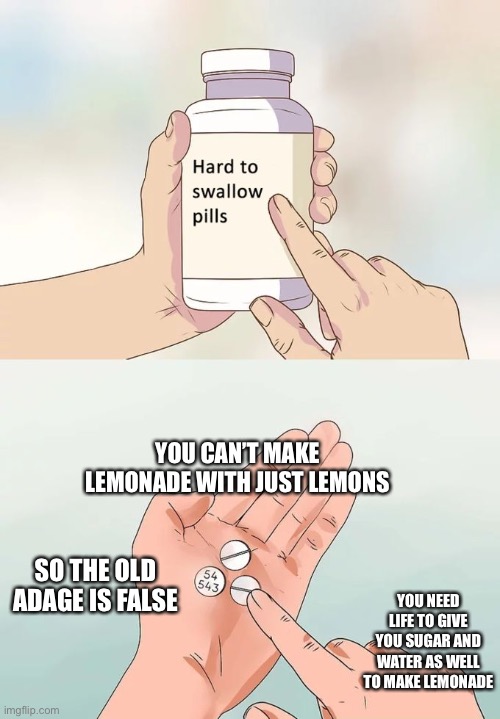 Hard To Swallow Pills | YOU CAN’T MAKE LEMONADE WITH JUST LEMONS; SO THE OLD ADAGE IS FALSE; YOU NEED LIFE TO GIVE YOU SUGAR AND WATER AS WELL TO MAKE LEMONADE | image tagged in memes,hard to swallow pills | made w/ Imgflip meme maker