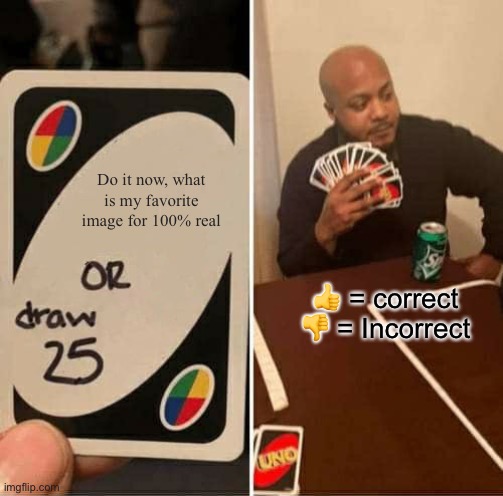 UNO Draw 25 Cards | Do it now, what is my favorite image for 100% real; 👍 = correct

👎 = Incorrect | image tagged in memes,uno draw 25 cards | made w/ Imgflip meme maker