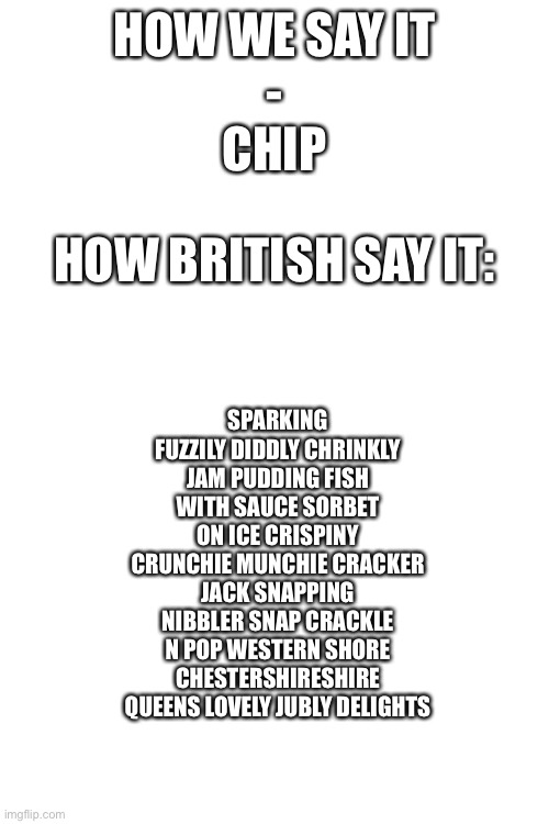 HOW WE SAY IT
-
CHIP; HOW BRITISH SAY IT:; SPARKING FUZZILY DIDDLY CHRINKLY JAM PUDDING FISH WITH SAUCE SORBET ON ICE CRISPINY CRUNCHIE MUNCHIE CRACKER JACK SNAPPING NIBBLER SNAP CRACKLE N POP WESTERN SHORE CHESTERSHIRESHIRE QUEENS LOVELY JUBLY DELIGHTS | image tagged in blank white template | made w/ Imgflip meme maker