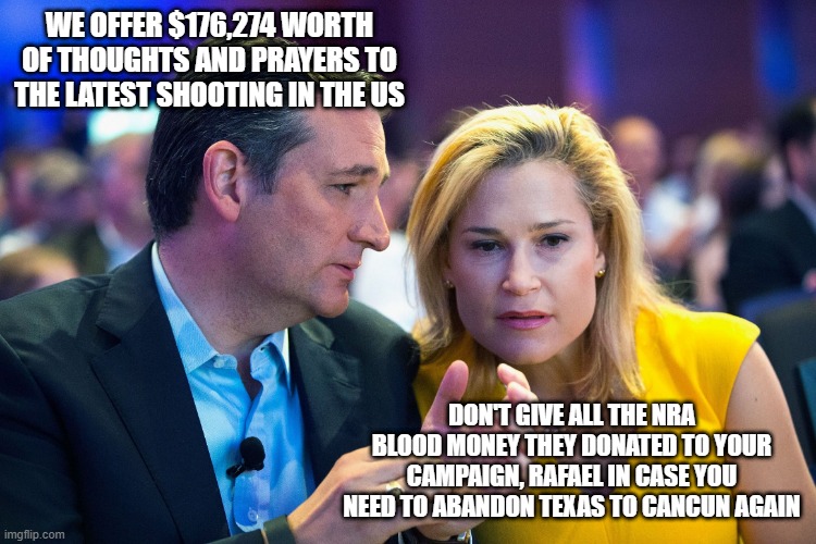 Ted Cruz and Heidi Cruz | WE OFFER $176,274 WORTH OF THOUGHTS AND PRAYERS TO THE LATEST SHOOTING IN THE US; DON'T GIVE ALL THE NRA BLOOD MONEY THEY DONATED TO YOUR CAMPAIGN, RAFAEL IN CASE YOU NEED TO ABANDON TEXAS TO CANCUN AGAIN | image tagged in ted cruz and heidi cruz | made w/ Imgflip meme maker