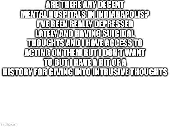 Tw: Suicide | ARE THERE ANY DECENT MENTAL HOSPITALS IN INDIANAPOLIS? I'VE BEEN REALLY DEPRESSED LATELY AND HAVING SUICIDAL THOUGHTS AND I HAVE ACCESS TO ACTING ON THEM BUT I DON'T WANT TO BUT I HAVE A BIT OF A HISTORY FOR GIVING INTO INTRUSIVE THOUGHTS | made w/ Imgflip meme maker