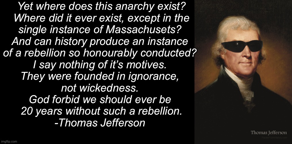 Yet where does this anarchy exist?
 Where did it ever exist, except in the 
single instance of Massachusets? 
And can history produce an instance 
of a rebellion so honourably conducted? 
I say nothing of it’s motives. 
They were founded in ignorance, 
not wickedness. 
God forbid we should ever be 
20 years without such a rebellion.
-Thomas Jefferson | image tagged in blank black,thomas jefferson | made w/ Imgflip meme maker