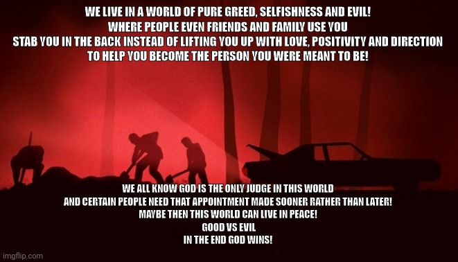 WE LIVE IN A WORLD OF PURE GREED, SELFISHNESS AND EVIL! 
WHERE PEOPLE EVEN FRIENDS AND FAMILY USE YOU 
STAB YOU IN THE BACK INSTEAD OF LIFTING YOU UP WITH LOVE, POSITIVITY AND DIRECTION 
TO HELP YOU BECOME THE PERSON YOU WERE MEANT TO BE! WE ALL KNOW GOD IS THE ONLY JUDGE IN THIS WORLD 
AND CERTAIN PEOPLE NEED THAT APPOINTMENT MADE SOONER RATHER THAN LATER! 
MAYBE THEN THIS WORLD CAN LIVE IN PEACE! 
GOOD VS EVIL
IN THE END GOD WINS! | image tagged in positive thinking | made w/ Imgflip meme maker