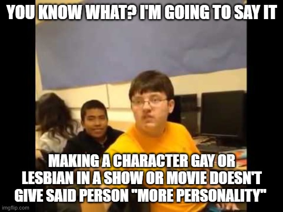 I have my toxic suit on |  YOU KNOW WHAT? I'M GOING TO SAY IT; MAKING A CHARACTER GAY OR LESBIAN IN A SHOW OR MOVIE DOESN'T GIVE SAID PERSON "MORE PERSONALITY" | image tagged in you know what i'm about to say it,lgbtq,gay,lesbians,tv shows,movies | made w/ Imgflip meme maker