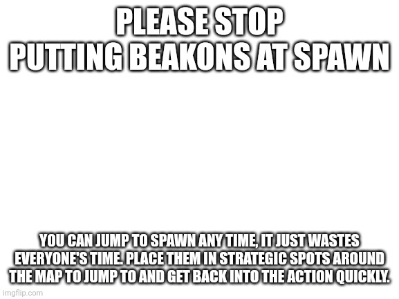 Blank White Template | PLEASE STOP PUTTING BEAKONS AT SPAWN; YOU CAN JUMP TO SPAWN ANY TIME, IT JUST WASTES EVERYONE'S TIME. PLACE THEM IN STRATEGIC SPOTS AROUND THE MAP TO JUMP TO AND GET BACK INTO THE ACTION QUICKLY. | image tagged in blank white template | made w/ Imgflip meme maker