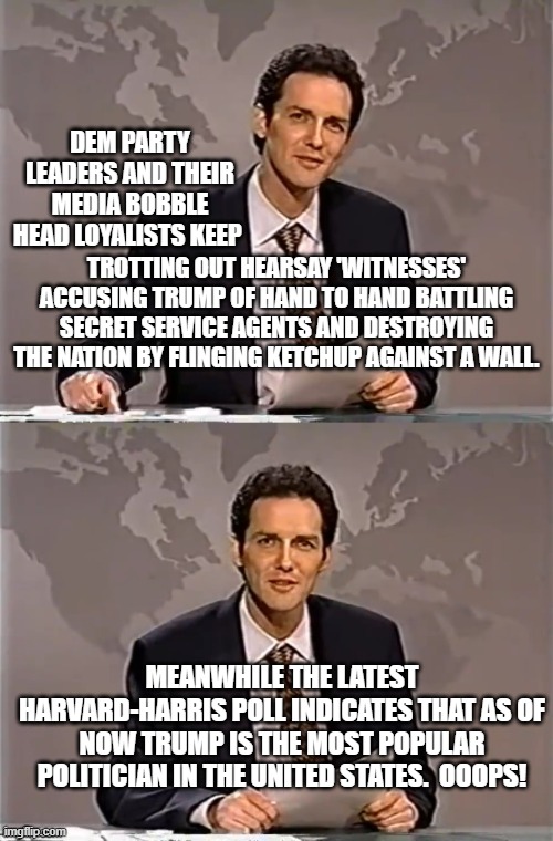 Latest polling indicates that the Jan 6th show trial spectacular is crashing and burning around Dem Party ears. | DEM PARTY LEADERS AND THEIR MEDIA BOBBLE HEAD LOYALISTS KEEP; TROTTING OUT HEARSAY 'WITNESSES' ACCUSING TRUMP OF HAND TO HAND BATTLING SECRET SERVICE AGENTS AND DESTROYING THE NATION BY FLINGING KETCHUP AGAINST A WALL. MEANWHILE THE LATEST HARVARD-HARRIS POLL INDICATES THAT AS OF NOW TRUMP IS THE MOST POPULAR POLITICIAN IN THE UNITED STATES.  OOOPS! | image tagged in weekend update with norm | made w/ Imgflip meme maker