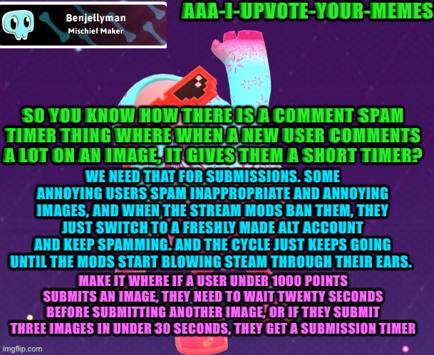 We seriously need this. A lotta streams keep having to deal with stupid spammers and it’s extremely annoying. (I.e ms_memer_grou | SO YOU KNOW HOW THERE IS A COMMENT SPAM TIMER THING WHERE WHEN A NEW USER COMMENTS A LOT ON AN IMAGE, IT GIVES THEM A SHORT TIMER? WE NEED THAT FOR SUBMISSIONS. SOME ANNOYING USERS SPAM INAPPROPRIATE AND ANNOYING IMAGES, AND WHEN THE STREAM MODS BAN THEM, THEY JUST SWITCH TO A FRESHLY MADE ALT ACCOUNT AND KEEP SPAMMING. AND THE CYCLE JUST KEEPS GOING UNTIL THE MODS START BLOWING STEAM THROUGH THEIR EARS. MAKE IT WHERE IF A USER UNDER 1000 POINTS SUBMITS AN IMAGE, THEY NEED TO WAIT TWENTY SECONDS BEFORE SUBMITTING ANOTHER IMAGE, OR IF THEY SUBMIT THREE IMAGES IN UNDER 30 SECONDS, THEY GET A SUBMISSION TIMER | image tagged in fall guys temp ig | made w/ Imgflip meme maker