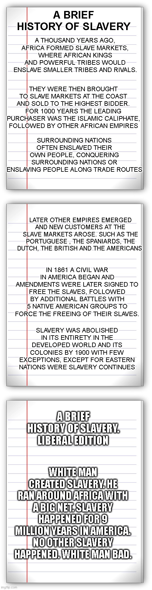 A BRIEF HISTORY OF SLAVERY; A THOUSAND YEARS AGO, AFRICA FORMED SLAVE MARKETS, WHERE AFRICAN KINGS AND POWERFUL TRIBES WOULD ENSLAVE SMALLER TRIBES AND RIVALS. THEY WERE THEN BROUGHT TO SLAVE MARKETS AT THE COAST AND SOLD TO THE HIGHEST BIDDER. FOR 1000 YEARS THE LEADING PURCHASER WAS THE ISLAMIC CALIPHATE, FOLLOWED BY OTHER AFRICAN EMPIRES; SURROUNDING NATIONS OFTEN ENSLAVED THEIR OWN PEOPLE, CONQUERING SURROUNDING NATIONS OR ENSLAVING PEOPLE ALONG TRADE ROUTES; LATER OTHER EMPIRES EMERGED AND NEW CUSTOMERS AT THE SLAVE MARKETS AROSE. SUCH AS THE PORTUGUESE , THE SPANIARDS, THE DUTCH, THE BRITISH AND THE AMERICANS; IN 1861 A CIVIL WAR IN AMERICA BEGAN AND AMENDMENTS WERE LATER SIGNED TO FREE THE SLAVES, FOLLOWED BY ADDITIONAL BATTLES WITH 5 NATIVE AMERICAN GROUPS TO FORCE THE FREEING OF THEIR SLAVES. SLAVERY WAS ABOLISHED IN ITS ENTIRETY IN THE DEVELOPED WORLD AND ITS COLONIES BY 1900 WITH FEW EXCEPTIONS, EXCEPT FOR EASTERN NATIONS WERE SLAVERY CONTINUES; A BRIEF HISTORY OF SLAVERY. LIBERAL EDITION; WHITE MAN CREATED SLAVERY. HE RAN AROUND AFRICA WITH A BIG NET. SLAVERY HAPPENED FOR 9 MILLION YEARS IN AMERICA. NO OTHER SLAVERY HAPPENED. WHITE MAN BAD. | image tagged in lined paper | made w/ Imgflip meme maker