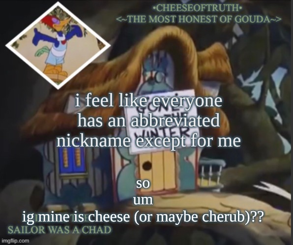 don't ask ab cherub- | i feel like everyone has an abbreviated nickname except for me; so
um
ig mine is cheese (or maybe cherub)?? | image tagged in cheeseoftruth's other template | made w/ Imgflip meme maker