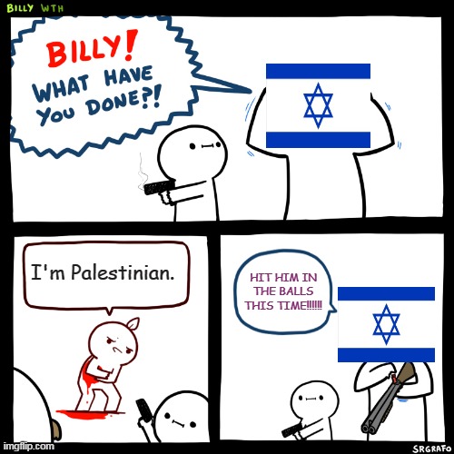 Israel and the existence of Palestinians in a nutshell | I'm Palestinian. HIT HIM IN THE BALLS THIS TIME!!!!!! | image tagged in billy what have you done,israel,palestine,existence,ethnic cleansing,genocide | made w/ Imgflip meme maker