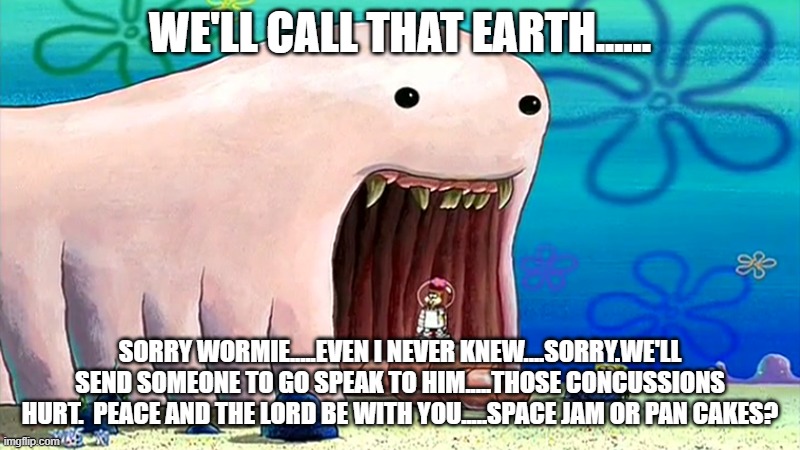 Space jam or pan cakes? | WE'LL CALL THAT EARTH...... SORRY WORMIE.....EVEN I NEVER KNEW....SORRY.WE'LL SEND SOMEONE TO GO SPEAK TO HIM.....THOSE CONCUSSIONS HURT.  PEACE AND THE LORD BE WITH YOU.....SPACE JAM OR PAN CAKES? | image tagged in alaskan bull worm,sorry wormie,the little bee that rick rolled the worm,peace and the lord be with you,we never knew | made w/ Imgflip meme maker