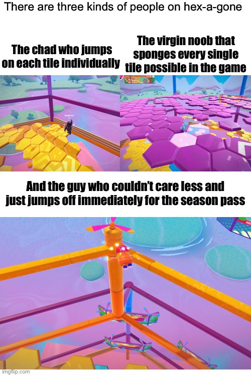 Which one are you? | There are three kinds of people on hex-a-gone; The chad who jumps on each tile individually; The virgin noob that sponges every single tile possible in the game; And the guy who couldn’t care less and just jumps off immediately for the season pass | made w/ Imgflip meme maker