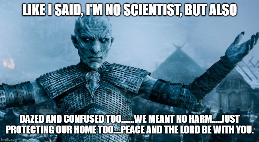 Game of Thrones Night King | LIKE I SAID, I'M NO SCIENTIST, BUT ALSO DAZED AND CONFUSED TOO.......WE MEANT NO HARM.....JUST PROTECTING OUR HOME TOO....PEACE AND THE LORD | image tagged in game of thrones night king | made w/ Imgflip meme maker