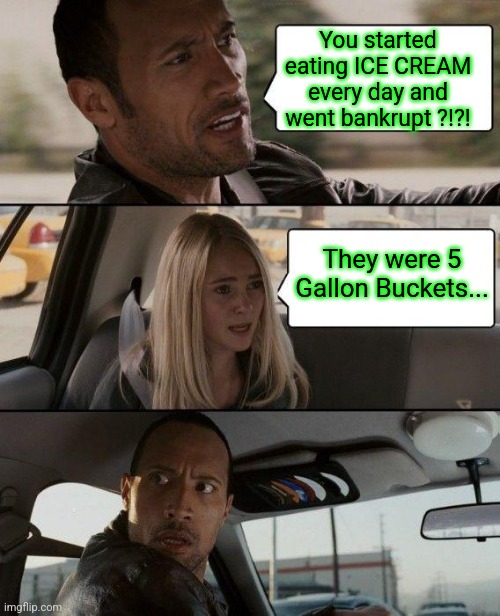 .... Now Lemme Get This Straight... | You started eating ICE CREAM every day and went bankrupt ?!?! They were 5 Gallon Buckets... | image tagged in memes,the rock driving,fat girl running,tuesday,toronto,celtics win | made w/ Imgflip meme maker