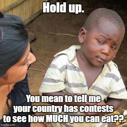 Third World Skeptical Kid Meme | Hold up. You mean to tell me your country has contests to see how MUCH you can eat?? | image tagged in memes,third world skeptical kid | made w/ Imgflip meme maker